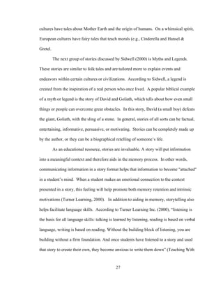 27
cultures have tales about Mother Earth and the origin of humans. On a whimsical spirit,
European cultures have fairy tales that teach morals (e.g., Cinderella and Hansel &
Gretel.
The next group of stories discussed by Sidwell (2000) is Myths and Legends.
These stories are similar to folk tales and are tailored more to explain events and
endeavors within certain cultures or civilizations. According to Sidwell, a legend is
created from the inspiration of a real person who once lived. A popular biblical example
of a myth or legend is the story of David and Goliath, which tells about how even small
things or people can overcome great obstacles. In this story, David (a small boy) defeats
the giant, Goliath, with the sling of a stone. In general, stories of all sorts can be factual,
entertaining, informative, persuasive, or motivating. Stories can be completely made up
by the author, or they can be a biographical retelling of someone’s life.
As an educational resource, stories are invaluable. A story will put information
into a meaningful context and therefore aids in the memory process. In other words,
communicating information in a story format helps that information to become "attached"
in a student’s mind. When a student makes an emotional connection to the context
presented in a story, this feeling will help promote both memory retention and intrinsic
motivations (Turner Learning, 2000). In addition to aiding in memory, storytelling also
helps facilitate language skills. According to Turner Learning Inc. (2000), “listening is
the basis for all language skills: talking is learned by listening, reading is based on verbal
language, writing is based on reading. Without the building block of listening, you are
building without a firm foundation. And once students have listened to a story and used
that story to create their own, they become anxious to write them down” (Teaching With
 