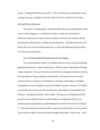 28
Stories – Reading and Writing section, ¶ 1). The act of listening to and retelling a story
can help encourage a student to create his or her own stories, and also to write them.
Oral and Written Expression
The manner in which people communicate their ideas can be categorized as either
oral or written language, or a combination of both. In order for art educators to
effectively implement art criticism lessons into their curriculum, the instructor should
first grasp the characteristics of written and oral expression. The following section will
discuss the use of oral and written expression, as well as the differences between these
two forms of communication.
Use of Written and Oral Expression in an Art Curriculum
It is common practice today to test children often as a way to assess learning and
pinpoint areas that are in need of improvement. The best means of doing this is through
written expression. However, this does not reflect the true thoughts of students who have
the knowledge but who are lacking in writing skills. Fortunately, the use of writing
exercises in the art classroom is becoming more and more commonplace, and highly
encouraged as a way for teachers to assess the students’ learning. However, if a student
is not proficient in writing, does this mean that the same student is not proficient in art
criticism? According to Michelle Watts (2004), “The practice of writing about art has
become a crucial element in the art world and plays an integral part of the way an
audience gains an appreciation or understanding of an artwork” (Forms of art writing, ¶
1). This means that artists need to be able to communicate about their own work, and art
critics need to be able to communicate their thoughts about others’ works of art. All of
 