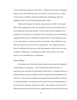 31
words are replaced by images of words (1962). A student must learn how to distinguish
between what a word sounds like to the ear, and what it looks like to the eye. In other
words, writing is a skill that is based upon another skill, and changing sounds into
alphabetic symbols is more difficult than basic speech (1962).
There is also the aspect of conscious versus unconscious (1962). For example,
when a child is speaking, he or she is not necessarily conscious of the sounds that he or
she is making; the words come naturally. However, when a child is writing his or her
thoughts, he or she becomes very conscious of the way the letters and words (sounds) fit
together and form structure of alphabetical symbols (1962). The developmental course
for the writing process is not the same as that of oral speech. Many children have very
little motivation to learn to write when it is taught (1962). The writing process forces
them to be deliberate and it takes away from their spontaneity, which comes very easily
to children. Furthermore, it is frustrating for a child to take the time to write, when
speech is a more immediate way to communicate.
Chapter Summary
The literature used in this study has been chosen in order to provide background
to the profession of art education – where it has been and what it has become. In
discussing any art curriculum in the elementary school system, it is important to focus on
Discipline Based Art Education (DBAE) and the subsequent National Standards for the
Visual Arts. The current art curriculum was designed to include art criticism, art history,
art studio and aesthetics. The main focus of this study will be on the implementation of
art criticism in an elementary school art curriculum. This research covered some of the
different methods that are used to effectively implementing art criticism in the classroom.
 