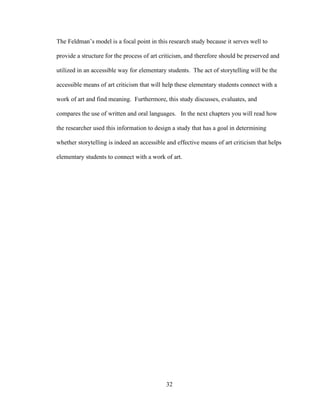 32
The Feldman’s model is a focal point in this research study because it serves well to
provide a structure for the process of art criticism, and therefore should be preserved and
utilized in an accessible way for elementary students. The act of storytelling will be the
accessible means of art criticism that will help these elementary students connect with a
work of art and find meaning. Furthermore, this study discusses, evaluates, and
compares the use of written and oral languages. In the next chapters you will read how
the researcher used this information to design a study that has a goal in determining
whether storytelling is indeed an accessible and effective means of art criticism that helps
elementary students to connect with a work of art.
 