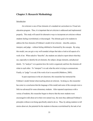 33
Chapter 3: Research Methodology
Introduction
Art criticism is one of four elements of a standard art curriculum in a Visual arts
education program. Thus, it is important that art criticism is addressed and implemented
properly. This study will search for alternative ways to incorporate art criticism without
students feeling overwhelmed, or discouraged. The ultimate goal is for students to
address the four elements of Feldman’s model of art criticism – describe, analyze,
interpret, and judge – without feeling inhibited or frustrated by the concepts. By using
this model, one can get a very well rounded critique that takes a look at all aspects of a
work of art. When asked to “describe”, the students are asked to report about what they
see, especially to identify the art elements, the subject, design elements, and physical
details. To “analyze” is to question how the work is organized, and how the elements all
relate to each other. To “interpret” is to ask what the artist is trying to communicate.
Finally, to “judge” is to ask if the work of art is successful (Mathews, 2005).
In past experiences in the art classroom, this researcher has instructed the
Feldman’s model format when teaching about art criticism. In doing so, this researcher
has come to a conclusion that the language of this model and some of the concepts were a
little too advanced for some elementary students. After repeated experiences with a
variety of students, this researcher began to observe that the more students were
encouraged to talk about art in their own natural way, the more they addressed Feldman’s
principles without even being specifically asked to do so. Thus, by asking students to tell
stories about art, the potential for the students to become overwhelmed by the task of art
 
