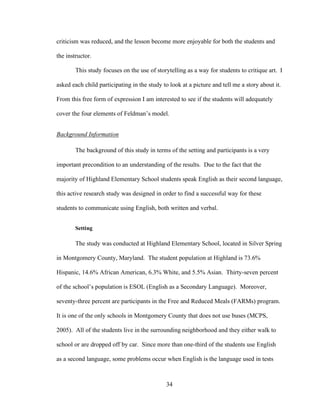 34
criticism was reduced, and the lesson become more enjoyable for both the students and
the instructor.
This study focuses on the use of storytelling as a way for students to critique art. I
asked each child participating in the study to look at a picture and tell me a story about it.
From this free form of expression I am interested to see if the students will adequately
cover the four elements of Feldman’s model.
Background Information
The background of this study in terms of the setting and participants is a very
important precondition to an understanding of the results. Due to the fact that the
majority of Highland Elementary School students speak English as their second language,
this active research study was designed in order to find a successful way for these
students to communicate using English, both written and verbal.
Setting
The study was conducted at Highland Elementary School, located in Silver Spring
in Montgomery County, Maryland. The student population at Highland is 73.6%
Hispanic, 14.6% African American, 6.3% White, and 5.5% Asian. Thirty-seven percent
of the school’s population is ESOL (English as a Secondary Language). Moreover,
seventy-three percent are participants in the Free and Reduced Meals (FARMs) program.
It is one of the only schools in Montgomery County that does not use buses (MCPS,
2005). All of the students live in the surrounding neighborhood and they either walk to
school or are dropped off by car. Since more than one-third of the students use English
as a second language, some problems occur when English is the language used in tests
 