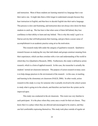 35
and instruction. Most of these students are learning material in a language that is not
their native one. It might take them a little longer to understand concepts because they
hear instruction in English, and then have to decode English into their native language.
This process is slow and frustrating, and instruction does not always slow down for these
students to catch up. The fear here is that when some of them fall behind, they lose
confidence in their ability to learn and stay behind. This is why this study’s goal is to
find an activity that will both promote their learning, and give them a secure sense of
accomplishment in an academic practice using art as the motivation.
This research study falls under the category of qualitative research. Qualitative
research focuses on studying the way that individuals and groups construct meaning from
their experiences, which can then correlate with a view and understanding of the world in
which they live (Qualitative Research, 2006). Furthermore, this study is defined as action
research, which is a form of applied research. In this case, the researcher is actually the
students’ normal art classroom instructor. The purpose of action research in many cases
is to help change practices in the environment of the research – in this case, in teaching
and learning in the elementary art classroom (NALD, 2006). In other words, action
research in this study is a way for someone who is actually involved in the school system
to study what is going on in the schools, and therefore can learn how the system can be
improved upon.
This study was conducted in the art classroom. This room was very familiar to
each participant. It is the place where they come once a week for their art classes. They
know that it is a place where they are allowed and encouraged to be creative, and they
can feel comfortable expressing themselves. This study took place outside of regular art
 