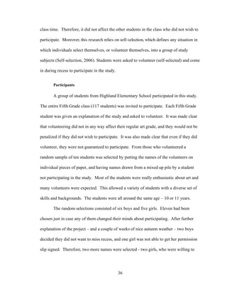 36
class time. Therefore, it did not affect the other students in the class who did not wish to
participate. Moreover, this research relies on self-selection, which defines any situation in
which individuals select themselves, or volunteer themselves, into a group of study
subjects (Self-selection, 2006). Students were asked to volunteer (self-selected) and come
in during recess to participate in the study.
Participants
A group of students from Highland Elementary School participated in this study.
The entire Fifth Grade class (117 students) was invited to participate. Each Fifth Grade
student was given an explanation of the study and asked to volunteer. It was made clear
that volunteering did not in any way affect their regular art grade, and they would not be
penalized if they did not wish to participate. It was also made clear that even if they did
volunteer, they were not guaranteed to participate. From those who volunteered a
random sample of ten students was selected by putting the names of the volunteers on
individual pieces of paper, and having names drawn from a mixed up pile by a student
not participating in the study. Most of the students were really enthusiastic about art and
many volunteers were expected. This allowed a variety of students with a diverse set of
skills and backgrounds. The students were all around the same age – 10 or 11 years.
The random selections consisted of six boys and five girls. Eleven had been
chosen just in case any of them changed their minds about participating. After further
explanation of the project – and a couple of weeks of nice autumn weather – two boys
decided they did not want to miss recess, and one girl was not able to get her permission
slip signed. Therefore, two more names were selected - two girls, who were willing to
 
