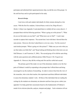 37
participate and submitted their signed permission slips, (as did the rest of the group). In
the end four boys and six girls participated in the study.
Research Design
I met twice with each student individually for thirty minutes during his or her
recess. With the first five students, I showed them a work of art, Diego Rivera’s
Mother’s Helper (see Appendix 3) and asked them to verbally tell me a story about it. I
prompted them with the following questions: “What is going on in this picture?”; “What
do you see that makes you say that?”; and “What more can we find?”. I used a tape
recorder to capture their responses. The second time I met with them I showed them the
same picture. However, this time I asked them to write me a story. For this exercise I
used similar prompts: “What is going on it this picture?”; “Make sure you write what you
see that makes you think that”; and “Keep looking and thinking about what more you can
find”(Housen, A. and Yenawine, P., 2001). The second group of five did the same thing
with the same questions and a different picture, Pablo Picasso’s The Tragedy (see
Appendix 4). However, they did the writing task first and the verbal task second.
The primary goal of this study is to see if the elementary students cover the four
parts of Feldman’s model by responding to the prompts that I offered them and being
encouraged to use the medium of storytelling. In order to remove bias from the view of
the researcher, who is also their teacher, this experiment used three different individuals
to assess the elementary students’ work. All three of the individuals that are reading the
writings by the students are elementary art educators and have been given a rubric (see
appendix 5) to help guide their assessments based on the fundamentals of Feldman’s
model of art criticism (describe, analysis, interpret and judge). Each evaluation will use
 