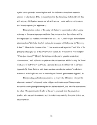 38
a point value system for measuring how well the students addressed that respective
element of art criticism. If the evaluator feels that the elementary student did well, they
will receive a full 2 points; an average job, will receive 1 point; and poor performance,
will receive 0 points (see Appendix 6).
The evaluation portion of this study will further be segmented as follows, using
reference to the research prompts: (a) In the Description section, the evaluator will be
looking to see if the students discussed “What is it?” and “List the subject matter and the
elements of art;” (b) In the Analysis portion, the evaluator will be looking for “How was
it done?” “How do the elements relate,” “How was the work organized?” and “Use of the
principles of design;” (c) In the Interpretation section, the evaluator will be looking for
“What does it mean?” “Identify the feelings, moods, and/or ideas the work of art
communicates,” and; (d) In the Judgment section, the evaluator will be looking for “Is the
work good or bad? Why?” and “Make a personal decision about the work of art.” (see
Appendix 5). Once the three individuals are done assessing the students’ work, their
scores will be averaged and used in addressing the research questions (see Appendix 6).
The secondary goal in this research was to observe the differences between the
elementary students’ written and verbal critiques, and to determine if there are any
noticeable advantages to performing one task before the other, or if one task is easier than
the other. This experiment will refer to the scores generated from the group of art
teachers who assessed the students’ work in order to categorically determine if there are
any differences.
 