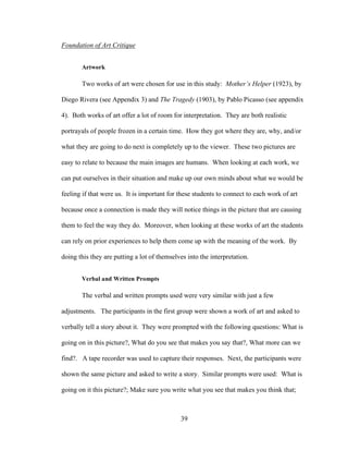 39
Foundation of Art Critique
Artwork
Two works of art were chosen for use in this study: Mother’s Helper (1923), by
Diego Rivera (see Appendix 3) and The Tragedy (1903), by Pablo Picasso (see appendix
4). Both works of art offer a lot of room for interpretation. They are both realistic
portrayals of people frozen in a certain time. How they got where they are, why, and/or
what they are going to do next is completely up to the viewer. These two pictures are
easy to relate to because the main images are humans. When looking at each work, we
can put ourselves in their situation and make up our own minds about what we would be
feeling if that were us. It is important for these students to connect to each work of art
because once a connection is made they will notice things in the picture that are causing
them to feel the way they do. Moreover, when looking at these works of art the students
can rely on prior experiences to help them come up with the meaning of the work. By
doing this they are putting a lot of themselves into the interpretation.
Verbal and Written Prompts
The verbal and written prompts used were very similar with just a few
adjustments. The participants in the first group were shown a work of art and asked to
verbally tell a story about it. They were prompted with the following questions: What is
going on in this picture?, What do you see that makes you say that?, What more can we
find?. A tape recorder was used to capture their responses. Next, the participants were
shown the same picture and asked to write a story. Similar prompts were used: What is
going on it this picture?; Make sure you write what you see that makes you think that;
 