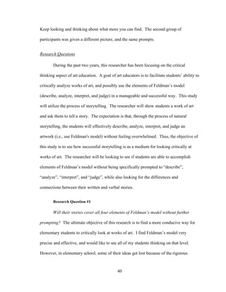 40
Keep looking and thinking about what more you can find. The second group of
participants was given a different picture, and the same prompts.
Research Questions
During the past two years, this researcher has been focusing on the critical
thinking aspect of art education. A goal of art educators is to facilitate students’ ability to
critically analyze works of art, and possibly use the elements of Feldman’s model
(describe, analyze, interpret, and judge) in a manageable and successful way. This study
will utilize the process of storytelling. The researcher will show students a work of art
and ask them to tell a story. The expectation is that, through the process of natural
storytelling, the students will effectively describe, analyze, interpret, and judge an
artwork (i.e., use Feldman's model) without feeling overwhelmed. Thus, the objective of
this study is to see how successful storytelling is as a medium for looking critically at
works of art. The researcher will be looking to see if students are able to accomplish
elements of Feldman’s model without being specifically prompted to “describe”,
“analyze”, “interpret”, and “judge”, while also looking for the differences and
connections between their written and verbal stories.
Research Question #1
Will their stories cover all four elements of Feldman’s model without further
prompting? The ultimate objective of this research is to find a more conducive way for
elementary students to critically look at works of art. I find Feldman’s model very
precise and effective, and would like to see all of my students thinking on that level.
However, in elementary school, some of their ideas get lost because of the rigorous
 