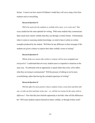 41
format. I want to see how much of Feldman’s model they will cover using a free form
medium such as storytelling.
Research Question #2
Will it be easier for the students to verbally tell a story, or to write one? Not
every student has the same aptitude for writing. With some students they communicate
ideas much more clearly verbally than they can through a written format. Unfortunately,
when it comes to assessing student knowledge, we tend to base it solely on written
examples produced by the student. Will there be any difference in their messages if the
students are given a chance to express their ideas verbally versus in writing?
Research Question #3
Which of the two stories (the verbal or written) will be more insightful and
interpretive? I understand that not every student reacts or responds to situations in the
same way. If confronted with an opportunity to speak rather than write, will it affect
what they are trying to communicate? Will the pressure of talking to me be more
overwhelming, rather than having the secluded experience of writing?
Research Question #4
Will the effect be more positive when a student writes a story first and then tells
one, or tells one first and then writes one – or, will the two stories be the same with no
difference? Now that they have had the opportunity to do both, what will the differences
be? Will some students express themselves better verbally, or through written word?
 