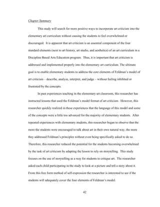 42
Chapter Summary
This study will search for more positive ways to incorporate art criticism into the
elementary art curriculum without causing the students to feel overwhelmed or
discouraged. It is apparent that art criticism is an essential component of the four
standard elements (next to art history, art studio, and aesthetics) of an art curriculum in a
Discipline Based Arts Education program. Thus, it is important that art criticism is
addressed and implemented properly into the elementary art curriculum. The ultimate
goal is to enable elementary students to address the core elements of Feldman’s model of
art criticism – describe, analyze, interpret, and judge – without feeling inhibited or
frustrated by the concepts.
In past experiences teaching in the elementary art classroom, this researcher has
instructed lessons that used the Feldman’s model format of art criticism. However, this
researcher quickly realized in these experiences that the language of this model and some
of the concepts were a little too advanced for the majority of elementary students. After
repeated experiences with elementary students, this researcher began to observe that the
more the students were encouraged to talk about art in their own natural way, the more
they addressed Feldman’s principles without even being specifically asked to do so.
Therefore, this researcher reduced the potential for the students becoming overwhelmed
by the task of art criticism by adapting the lesson to rely on storytelling. This study
focuses on the use of storytelling as a way for students to critique art. The researcher
asked each child participating in the study to look at a picture and tell a story about it.
From this free form method of self-expression the researcher is interested to see if the
students will adequately cover the four elements of Feldman’s model.
 