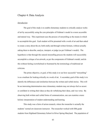 43
Chapter 4: Data Analysis
Introduction
The goal of this study is to enable elementary students to critically analyze works
of art by successfully using the core principles of Feldman’s model in a more accessible
and natural way. This experiment uses the process of storytelling as the means in which
to accomplish this goal. Each student will be presented with a work of art and then asked
to create a story about the art, both orally and through written formats, without actually
asking them to describe, analyze, interpret, or judge (as per Feldman’s model). The
hypothesis is that through this natural storytelling process the students will successfully
accomplish a critique of an artwork, as per the components of Feldman's model, and do
this without feeling overwhelmed or frustrated by the terminology of traditional art
criticism.
The prime objective, or goal, of this study is to see how successful “storytelling”
is as a medium for looking critically at a work of art. A secondary goal of this study is to
identify the differences and similarities between the written and verbal stories. This will
be an interesting determination since elementary students may not always feel as secure
or confident in writing their ideas as they do verbalizing their ideas, and vice versa. By
observing both written and verbal forms of communication, one can examine a more
holistic interpretation of student understanding and learning.
This study was a form of action research, where the researcher is actually the
students’ normal art classroom instructor. The researcher worked with fifth grade
students from Highland Elementary School in Silver Spring Maryland. The population of
 