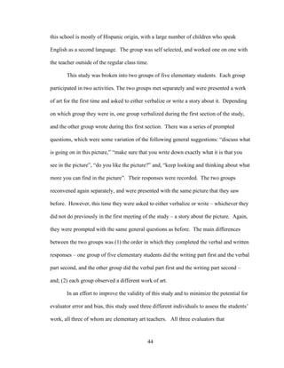 44
this school is mostly of Hispanic origin, with a large number of children who speak
English as a second language. The group was self selected, and worked one on one with
the teacher outside of the regular class time.
This study was broken into two groups of five elementary students. Each group
participated in two activities. The two groups met separately and were presented a work
of art for the first time and asked to either verbalize or write a story about it. Depending
on which group they were in, one group verbalized during the first section of the study,
and the other group wrote during this first section. There was a series of prompted
questions, which were some variation of the following general suggestions: “discuss what
is going on in this picture,” “make sure that you write down exactly what it is that you
see in the picture”, “do you like the picture?” and, “keep looking and thinking about what
more you can find in the picture”. Their responses were recorded. The two groups
reconvened again separately, and were presented with the same picture that they saw
before. However, this time they were asked to either verbalize or write – whichever they
did not do previously in the first meeting of the study – a story about the picture. Again,
they were prompted with the same general questions as before. The main differences
between the two groups was (1) the order in which they completed the verbal and written
responses – one group of five elementary students did the writing part first and the verbal
part second, and the other group did the verbal part first and the writing part second –
and; (2) each group observed a different work of art.
In an effort to improve the validity of this study and to minimize the potential for
evaluator error and bias, this study used three different individuals to assess the students’
work, all three of whom are elementary art teachers. All three evaluators that
 