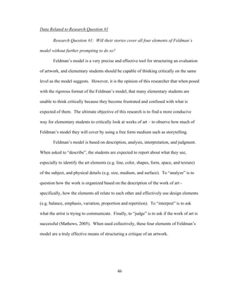 46
Data Related to Research Question #1
Research Question #1: Will their stories cover all four elements of Feldman’s
model without further prompting to do so?
Feldman’s model is a very precise and effective tool for structuring an evaluation
of artwork, and elementary students should be capable of thinking critically on the same
level as the model suggests. However, it is the opinion of this researcher that when posed
with the rigorous format of the Feldman’s model, that many elementary students are
unable to think critically because they become frustrated and confused with what is
expected of them. The ultimate objective of this research is to find a more conducive
way for elementary students to critically look at works of art – to observe how much of
Feldman’s model they will cover by using a free form medium such as storytelling.
Feldman’s model is based on description, analysis, interpretation, and judgment.
When asked to “describe”, the students are expected to report about what they see,
especially to identify the art elements (e.g. line, color, shapes, form, space, and texture)
of the subject, and physical details (e.g. size, medium, and surface). To “analyze” is to
question how the work is organized based on the description of the work of art -
specifically, how the elements all relate to each other and effectively use design elements
(e.g. balance, emphasis, variation, proportion and repetition). To “interpret” is to ask
what the artist is trying to communicate. Finally, to “judge” is to ask if the work of art is
successful (Mathews, 2005). When used collectively, these four elements of Feldman’s
model are a truly effective means of structuring a critique of an artwork.
 