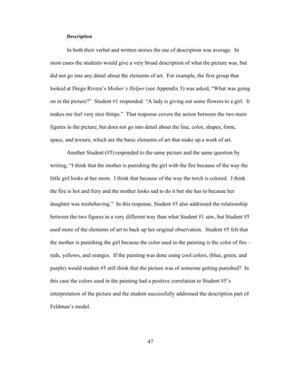47
Description
In both their verbal and written stories the use of description was average. In
most cases the students would give a very broad description of what the picture was, but
did not go into any detail about the elements of art. For example, the first group that
looked at Diego Rivera’s Mother’s Helper (see Appendix 3) was asked, “What was going
on in the picture?” Student #1 responded: “A lady is giving out some flowers to a girl. It
makes me feel very nice things.” That response covers the action between the two main
figures in the picture, but does not go into detail about the line, color, shapes, form,
space, and texture, which are the basic elements of art that make up a work of art.
Another Student (#5) responded to the same picture and the same question by
writing, “I think that the mother is punishing the girl with the fire because of the way the
little girl looks at her mom. I think that because of the way the torch is colored. I think
the fire is hot and fiery and the mother looks sad to do it but she has to because her
daughter was misbehaving.” In this response, Student #5 also addressed the relationship
between the two figures in a very different way than what Student #1 saw, but Student #5
used more of the elements of art to back up her original observation. Student #5 felt that
the mother is punishing the girl because the color used in the painting is the color of fire –
reds, yellows, and oranges. If the painting was done using cool colors, (blue, green, and
purple) would student #5 still think that the picture was of someone getting punished? In
this case the colors used in the painting had a positive correlation to Student #5’s
interpretation of the picture and the student successfully addressed the description part of
Feldman’s model.
 