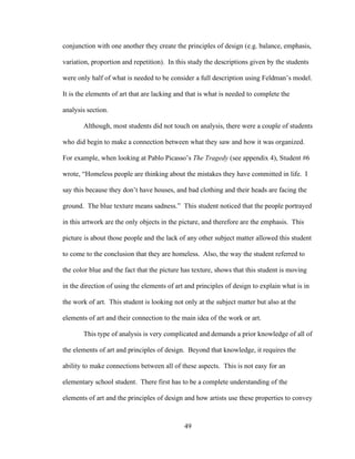 49
conjunction with one another they create the principles of design (e.g. balance, emphasis,
variation, proportion and repetition). In this study the descriptions given by the students
were only half of what is needed to be consider a full description using Feldman’s model.
It is the elements of art that are lacking and that is what is needed to complete the
analysis section.
Although, most students did not touch on analysis, there were a couple of students
who did begin to make a connection between what they saw and how it was organized.
For example, when looking at Pablo Picasso’s The Tragedy (see appendix 4), Student #6
wrote, “Homeless people are thinking about the mistakes they have committed in life. I
say this because they don’t have houses, and bad clothing and their heads are facing the
ground. The blue texture means sadness.” This student noticed that the people portrayed
in this artwork are the only objects in the picture, and therefore are the emphasis. This
picture is about those people and the lack of any other subject matter allowed this student
to come to the conclusion that they are homeless. Also, the way the student referred to
the color blue and the fact that the picture has texture, shows that this student is moving
in the direction of using the elements of art and principles of design to explain what is in
the work of art. This student is looking not only at the subject matter but also at the
elements of art and their connection to the main idea of the work or art.
This type of analysis is very complicated and demands a prior knowledge of all of
the elements of art and principles of design. Beyond that knowledge, it requires the
ability to make connections between all of these aspects. This is not easy for an
elementary school student. There first has to be a complete understanding of the
elements of art and the principles of design and how artists use these properties to convey
 