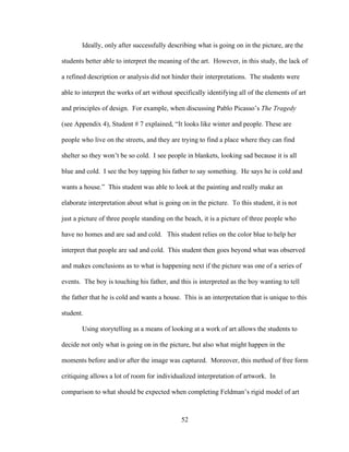 52
Ideally, only after successfully describing what is going on in the picture, are the
students better able to interpret the meaning of the art. However, in this study, the lack of
a refined description or analysis did not hinder their interpretations. The students were
able to interpret the works of art without specifically identifying all of the elements of art
and principles of design. For example, when discussing Pablo Picasso’s The Tragedy
(see Appendix 4), Student # 7 explained, “It looks like winter and people. These are
people who live on the streets, and they are trying to find a place where they can find
shelter so they won’t be so cold. I see people in blankets, looking sad because it is all
blue and cold. I see the boy tapping his father to say something. He says he is cold and
wants a house.” This student was able to look at the painting and really make an
elaborate interpretation about what is going on in the picture. To this student, it is not
just a picture of three people standing on the beach, it is a picture of three people who
have no homes and are sad and cold. This student relies on the color blue to help her
interpret that people are sad and cold. This student then goes beyond what was observed
and makes conclusions as to what is happening next if the picture was one of a series of
events. The boy is touching his father, and this is interpreted as the boy wanting to tell
the father that he is cold and wants a house. This is an interpretation that is unique to this
student.
Using storytelling as a means of looking at a work of art allows the students to
decide not only what is going on in the picture, but also what might happen in the
moments before and/or after the image was captured. Moreover, this method of free form
critiquing allows a lot of room for individualized interpretation of artwork. In
comparison to what should be expected when completing Feldman’s rigid model of art
 