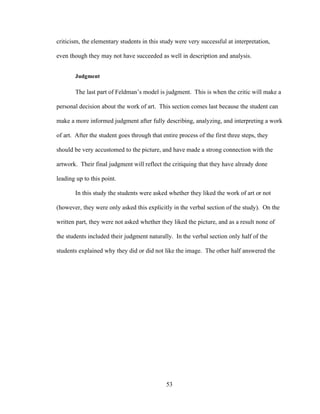 53
criticism, the elementary students in this study were very successful at interpretation,
even though they may not have succeeded as well in description and analysis.
Judgment
The last part of Feldman’s model is judgment. This is when the critic will make a
personal decision about the work of art. This section comes last because the student can
make a more informed judgment after fully describing, analyzing, and interpreting a work
of art. After the student goes through that entire process of the first three steps, they
should be very accustomed to the picture, and have made a strong connection with the
artwork. Their final judgment will reflect the critiquing that they have already done
leading up to this point.
In this study the students were asked whether they liked the work of art or not
(however, they were only asked this explicitly in the verbal section of the study). On the
written part, they were not asked whether they liked the picture, and as a result none of
the students included their judgment naturally. In the verbal section only half of the
students explained why they did or did not like the image. The other half answered the
 