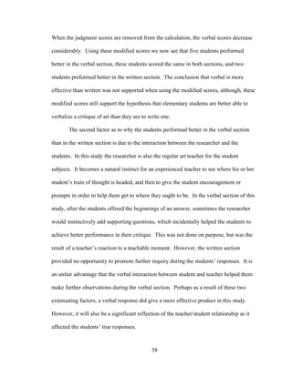 58
When the judgment scores are removed from the calculation, the verbal scores decrease
considerably. Using these modified scores we now see that five students preformed
better in the verbal section, three students scored the same in both sections, and two
students preformed better in the written section. The conclusion that verbal is more
effective than written was not supported when using the modified scores, although, these
modified scores still support the hypothesis that elementary students are better able to
verbalize a critique of art than they are to write one.
The second factor as to why the students performed better in the verbal section
than in the written section is due to the interaction between the researcher and the
students. In this study the researcher is also the regular art teacher for the student
subjects. It becomes a natural instinct for an experienced teacher to see where his or her
student’s train of thought is headed, and then to give the student encouragement or
prompts in order to help them get to where they ought to be. In the verbal section of this
study, after the students offered the beginnings of an answer, sometimes the researcher
would instinctively add supporting questions, which incidentally helped the students to
achieve better performance in their critique. This was not done on purpose, but was the
result of a teacher’s reaction to a teachable moment. However, the written section
provided no opportunity to promote further inquiry during the students’ responses. It is
an unfair advantage that the verbal interaction between student and teacher helped them
make further observations during the verbal section. Perhaps as a result of these two
extenuating factors, a verbal response did give a more effective product in this study.
However, it will also be a significant reflection of the teacher/student relationship as it
affected the students’ true responses.
 