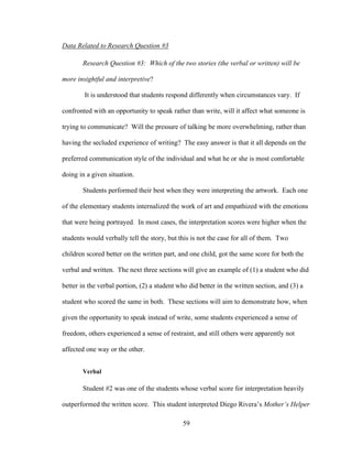 59
Data Related to Research Question #3
Research Question #3: Which of the two stories (the verbal or written) will be
more insightful and interpretive?
It is understood that students respond differently when circumstances vary. If
confronted with an opportunity to speak rather than write, will it affect what someone is
trying to communicate? Will the pressure of talking be more overwhelming, rather than
having the secluded experience of writing? The easy answer is that it all depends on the
preferred communication style of the individual and what he or she is most comfortable
doing in a given situation.
Students performed their best when they were interpreting the artwork. Each one
of the elementary students internalized the work of art and empathized with the emotions
that were being portrayed. In most cases, the interpretation scores were higher when the
students would verbally tell the story, but this is not the case for all of them. Two
children scored better on the written part, and one child, got the same score for both the
verbal and written. The next three sections will give an example of (1) a student who did
better in the verbal portion, (2) a student who did better in the written section, and (3) a
student who scored the same in both. These sections will aim to demonstrate how, when
given the opportunity to speak instead of write, some students experienced a sense of
freedom, others experienced a sense of restraint, and still others were apparently not
affected one way or the other.
Verbal
Student #2 was one of the students whose verbal score for interpretation heavily
outperformed the written score. This student interpreted Diego Rivera’s Mother’s Helper
 