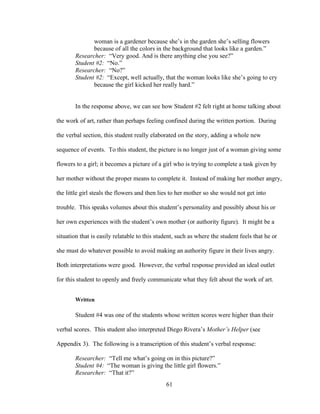 61
woman is a gardener because she’s in the garden she’s selling flowers
because of all the colors in the background that looks like a garden.”
Researcher: “Very good. And is there anything else you see?”
Student #2: “No.”
Researcher: “No?”
Student #2: “Except, well actually, that the woman looks like she’s going to cry
because the girl kicked her really hard.”
In the response above, we can see how Student #2 felt right at home talking about
the work of art, rather than perhaps feeling confined during the written portion. During
the verbal section, this student really elaborated on the story, adding a whole new
sequence of events. To this student, the picture is no longer just of a woman giving some
flowers to a girl; it becomes a picture of a girl who is trying to complete a task given by
her mother without the proper means to complete it. Instead of making her mother angry,
the little girl steals the flowers and then lies to her mother so she would not get into
trouble. This speaks volumes about this student’s personality and possibly about his or
her own experiences with the student’s own mother (or authority figure). It might be a
situation that is easily relatable to this student, such as where the student feels that he or
she must do whatever possible to avoid making an authority figure in their lives angry.
Both interpretations were good. However, the verbal response provided an ideal outlet
for this student to openly and freely communicate what they felt about the work of art.
Written
Student #4 was one of the students whose written scores were higher than their
verbal scores. This student also interpreted Diego Rivera’s Mother’s Helper (see
Appendix 3). The following is a transcription of this student’s verbal response:
Researcher: “Tell me what’s going on in this picture?”
Student #4: “The woman is giving the little girl flowers.”
Researcher: “That it?”
 