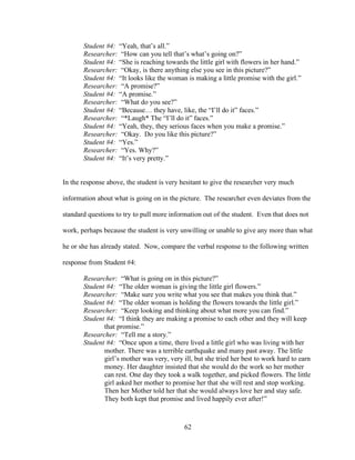 62
Student #4: “Yeah, that’s all.”
Researcher: “How can you tell that’s what’s going on?”
Student #4: “She is reaching towards the little girl with flowers in her hand.”
Researcher: “Okay, is there anything else you see in this picture?”
Student #4: “It looks like the woman is making a little promise with the girl.”
Researcher: “A promise?”
Student #4: “A promise.”
Researcher: “What do you see?”
Student #4: “Because… they have, like, the “I’ll do it” faces.”
Researcher: “*Laugh* The “I’ll do it” faces.”
Student #4: “Yeah, they, they serious faces when you make a promise.”
Researcher: “Okay. Do you like this picture?”
Student #4: “Yes.”
Researcher: “Yes. Why?”
Student #4: “It’s very pretty.”
In the response above, the student is very hesitant to give the researcher very much
information about what is going on in the picture. The researcher even deviates from the
standard questions to try to pull more information out of the student. Even that does not
work, perhaps because the student is very unwilling or unable to give any more than what
he or she has already stated. Now, compare the verbal response to the following written
response from Student #4:
Researcher: “What is going on in this picture?”
Student #4: “The older woman is giving the little girl flowers.”
Researcher: “Make sure you write what you see that makes you think that.”
Student #4: “The older woman is holding the flowers towards the little girl.”
Researcher: “Keep looking and thinking about what more you can find.”
Student #4: “I think they are making a promise to each other and they will keep
that promise.”
Researcher: “Tell me a story.”
Student #4: “Once upon a time, there lived a little girl who was living with her
mother. There was a terrible earthquake and many past away. The little
girl’s mother was very, very ill, but she tried her best to work hard to earn
money. Her daughter insisted that she would do the work so her mother
can rest. One day they took a walk together, and picked flowers. The little
girl asked her mother to promise her that she will rest and stop working.
Then her Mother told her that she would always love her and stay safe.
They both kept that promise and lived happily ever after!”
 