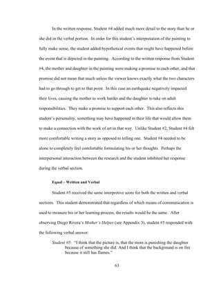 63
In the written response, Student #4 added much more detail to the story than he or
she did in the verbal portion. In order for this student’s interpretation of the painting to
fully make sense, the student added hypothetical events that might have happened before
the event that is depicted in the painting. According to the written response from Student
#4, the mother and daughter in the painting were making a promise to each other, and that
promise did not mean that much unless the viewer knows exactly what the two characters
had to go through to get to that point. In this case an earthquake negatively impacted
their lives, causing the mother to work harder and the daughter to take on adult
responsibilities. They make a promise to support each other. This also reflects this
student’s personality, something may have happened in their life that would allow them
to make a connection with the work of art in that way. Unlike Student #2, Student #4 felt
more comfortable writing a story as opposed to telling one. Student #4 needed to be
alone to completely feel comfortable formulating his or her thoughts. Perhaps the
interpersonal interaction between the research and the student inhibited her response
during the verbal section.
Equal – Written and Verbal
Student #5 received the same interpretive score for both the written and verbal
sections. This student demonstrated that regardless of which means of communication is
used to measure his or her learning process, the results would be the same. After
observing Diego Rivera’s Mother’s Helper (see Appendix 3), student #5 responded with
the following verbal answer:
Student #5: “I think that the picture is, that the mom is punishing the daughter
because of something she did. And I think that the background is on fire
because it still has flames.”
 