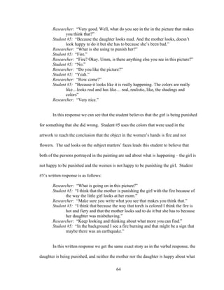 64
Researcher: “Very good. Well, what do you see in the in the picture that makes
you think that?”
Student #5: “Because the daughter looks mad. And the mother looks, doesn’t
look happy to do it but she has to because she’s been bad.”
Researcher: “What is she using to punish her?”
Student #5: “Fire.”
Researcher: “Fire? Okay. Umm, is there anything else you see in this picture?”
Student #5: “No.”
Researcher: “Do you like the picture?”
Student #5: “Yeah.”
Researcher: “How come?”
Student #5: “Because it looks like it is really happening. The colors are really
like…looks real and has like… real, realistic, like, the shadings and
colors”
Researcher: “Very nice.”
In this response we can see that the student believes that the girl is being punished
for something that she did wrong. Student #5 uses the colors that were used in the
artwork to reach the conclusion that the object in the women’s hands is fire and not
flowers. The sad looks on the subject matters’ faces leads this student to believe that
both of the persons portrayed in the painting are sad about what is happening – the girl is
not happy to be punished and the women is not happy to be punishing the girl. Student
#5’s written response is as follows:
Researcher: “What is going on in this picture?”
Student #5: “I think that the mother is punishing the girl with the fire because of
the way the little girl looks at her mom.”
Researcher: “Make sure you write what you see that makes you think that.”
Student #5: “I think that because the way that torch is colored I think the fire is
hot and fiery and that the mother looks sad to do it but she has to because
her daughter was misbehaving.”
Researcher: “Keep looking and thinking about what more you can find.”
Student #5: “In the background I see a fire burning and that might be a sign that
maybe there was an earthquake.”
In this written response we get the same exact story as in the verbal response, the
daughter is being punished, and neither the mother nor the daughter is happy about what
 