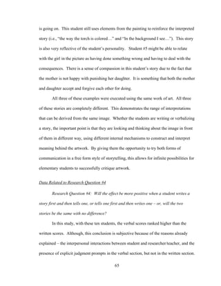 65
is going on. This student still uses elements from the painting to reinforce the interpreted
story (i.e., “the way the torch is colored…” and “In the background I see…”). This story
is also very reflective of the student’s personality. Student #5 might be able to relate
with the girl in the picture as having done something wrong and having to deal with the
consequences. There is a sense of compassion in this student’s story due to the fact that
the mother is not happy with punishing her daughter. It is something that both the mother
and daughter accept and forgive each other for doing.
All three of these examples were executed using the same work of art. All three
of these stories are completely different. This demonstrates the range of interpretations
that can be derived from the same image. Whether the students are writing or verbalizing
a story, the important point is that they are looking and thinking about the image in front
of them in different way, using different internal mechanisms to construct and interpret
meaning behind the artwork. By giving them the opportunity to try both forms of
communication in a free form style of storytelling, this allows for infinite possibilities for
elementary students to successfully critique artwork.
Data Related to Research Question #4
Research Question #4: Will the effect be more positive when a student writes a
story first and then tells one, or tells one first and then writes one – or, will the two
stories be the same with no difference?
In this study, with these ten students, the verbal scores ranked higher than the
written scores. Although, this conclusion is subjective because of the reasons already
explained – the interpersonal interactions between student and researcher/teacher, and the
presence of explicit judgment prompts in the verbal section, but not in the written section.
 
