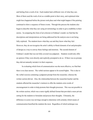 68
and feeling from a work of art. Each student had a different view of what they saw.
Most of them used the work of art as a middle point in their story, and explained what
might have happened before the picture took place and what might happen if the painting
continued to show a sequence of future events. Through this process the students also
began to describe what they saw using art terminology in order to give credibility to their
stories. In comparing this form of art criticism to Feldman’s model, we find that the
descriptions and interpretations are being addressed but the analysis area is not being
fully explored. The students know what they see and they know what they feel.
However, they do not recognize the artist’s ability to blend elements of art and principles
of design as a way to convey those feelings and emotions. The second element of
Feldman’s model that was not fully covered was judgment. Students would only offer
an opinion if they were directly and explicitly prompted to do so. If there was no prompt,
they did not naturally include it in their responses.
In evaluating which form of communication was the most effective, we find that
there is no clear answer. The verbal sections appear to be scored higher. This is due to
the verbal exercise containing a judgment prompt from the researcher, whereas the
written section did not. Also, the relationship between the researcher/teacher and the
students affected the researcher’s instincts to offer the students extra words of
encouragement in order to help promote their thought processes. This was not possible in
the written section, which was a more rigidly defined format that provided a more private
setting for the students to formulate and process their thoughts. Ultimately, the
difference in scores was not large enough to determine with certainty which means of
communication benefited the students the most. Regardless of which technique was
 