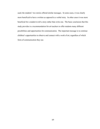 69
used, the students’ two stories offered similar messages. In some cases, it was clearly
more beneficial to have a written as opposed to a verbal story. In other cases it was more
beneficial for a student to tell a story rather than write one. The basic conclusion that this
study provides is a recommendation for art teachers to offer students many different
possibilities and opportunities for communication. The important message is to continue
children’s opportunities to observe and connect with a work of art, regardless of which
form of communication they use.
 