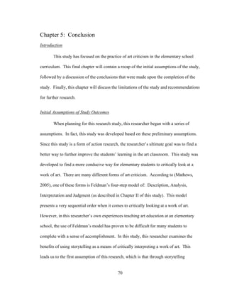 70
Chapter 5: Conclusion
Introduction
This study has focused on the practice of art criticism in the elementary school
curriculum. This final chapter will contain a recap of the initial assumptions of the study,
followed by a discussion of the conclusions that were made upon the completion of the
study. Finally, this chapter will discuss the limitations of the study and recommendations
for further research.
Initial Assumptions of Study Outcomes
When planning for this research study, this researcher began with a series of
assumptions. In fact, this study was developed based on these preliminary assumptions.
Since this study is a form of action research, the researcher’s ultimate goal was to find a
better way to further improve the students’ learning in the art classroom. This study was
developed to find a more conducive way for elementary students to critically look at a
work of art. There are many different forms of art criticism. According to (Mathews,
2005), one of these forms is Feldman’s four-step model of: Description, Analysis,
Interpretation and Judgment (as described in Chapter II of this study). This model
presents a very sequential order when it comes to critically looking at a work of art.
However, in this researcher’s own experiences teaching art education at an elementary
school, the use of Feldman’s model has proven to be difficult for many students to
complete with a sense of accomplishment. In this study, this researcher examines the
benefits of using storytelling as a means of critically interpreting a work of art. This
leads us to the first assumption of this research, which is that through storytelling
 