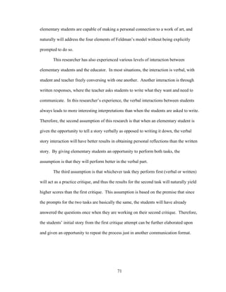 71
elementary students are capable of making a personal connection to a work of art, and
naturally will address the four elements of Feldman’s model without being explicitly
prompted to do so.
This researcher has also experienced various levels of interaction between
elementary students and the educator. In most situations, the interaction is verbal, with
student and teacher freely conversing with one another. Another interaction is through
written responses, where the teacher asks students to write what they want and need to
communicate. In this researcher’s experience, the verbal interactions between students
always leads to more interesting interpretations than when the students are asked to write.
Therefore, the second assumption of this research is that when an elementary student is
given the opportunity to tell a story verbally as opposed to writing it down, the verbal
story interaction will have better results in obtaining personal reflections than the written
story. By giving elementary students an opportunity to perform both tasks, the
assumption is that they will perform better in the verbal part.
The third assumption is that whichever task they perform first (verbal or written)
will act as a practice critique, and thus the results for the second task will naturally yield
higher scores than the first critique. This assumption is based on the premise that since
the prompts for the two tasks are basically the same, the students will have already
answered the questions once when they are working on their second critique. Therefore,
the students’ initial story from the first critique attempt can be further elaborated upon
and given an opportunity to repeat the process just in another communication format.
 