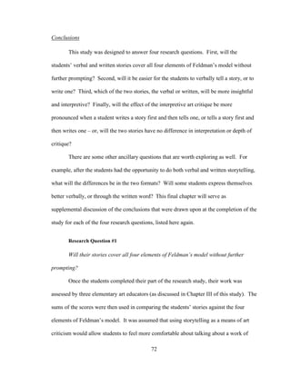 72
Conclusions
This study was designed to answer four research questions. First, will the
students’ verbal and written stories cover all four elements of Feldman’s model without
further prompting? Second, will it be easier for the students to verbally tell a story, or to
write one? Third, which of the two stories, the verbal or written, will be more insightful
and interpretive? Finally, will the effect of the interpretive art critique be more
pronounced when a student writes a story first and then tells one, or tells a story first and
then writes one – or, will the two stories have no difference in interpretation or depth of
critique?
There are some other ancillary questions that are worth exploring as well. For
example, after the students had the opportunity to do both verbal and written storytelling,
what will the differences be in the two formats? Will some students express themselves
better verbally, or through the written word? This final chapter will serve as
supplemental discussion of the conclusions that were drawn upon at the completion of the
study for each of the four research questions, listed here again.
Research Question #1
Will their stories cover all four elements of Feldman’s model without further
prompting?
Once the students completed their part of the research study, their work was
assessed by three elementary art educators (as discussed in Chapter III of this study). The
sums of the scores were then used in comparing the students’ stories against the four
elements of Feldman’s model. It was assumed that using storytelling as a means of art
criticism would allow students to feel more comfortable about talking about a work of
 