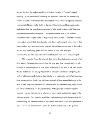 73
art, and therefore the students would cover the four elements of Feldman’s model
naturally. At the conclusion of this study, the researcher found that the students only
covered two of the four elements to a standard that would have been expected if actually
completing Feldman’s model itself. In the area of Description and Interpretation, the
students excelled and indeed met the standard of what would be expected if they were
given Feldman’s model to complete. Through their stories, most of the students
described what the subject matter of the paintings meant to them. Some of the students
even used art terms to help them describe what they were looking at. Also, most of their
interpretations were well thought out, personal, showed a deep connection to the work of
art, and most importantly spoke about the essence of each child portrayed.
Unfortunately, the other areas of Analysis and Judgment were not as well developed.
This researcher found that although their stories described certain elements of art,
there was not further explanation as to how the artist used these elements and principles
of design to further emphasis an idea, theme, or meaning in the work of art. This means
that the students are not making the connection between what they are interpreting the
work of art to mean, and what role the artist played in creating the work of art to emulate
those interpretations. Finally, the students would only offer a personal judgment of the
work of art if they were asked to do so. In the Verbal section of this study, every student
was asked whether they like the picture or not. Although every child answered this
question, very few elaborated as to why or why not, which is an important aspect of the
judgment section. The researcher would have had more quantitative data as to how the
students really felt about the artwork if the students were asked to rate their opinions on a
scale of one to ten. In the written section, the students were not asked this question
 