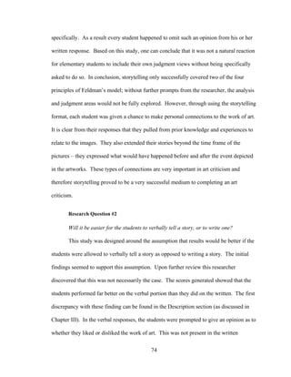74
specifically. As a result every student happened to omit such an opinion from his or her
written response. Based on this study, one can conclude that it was not a natural reaction
for elementary students to include their own judgment views without being specifically
asked to do so. In conclusion, storytelling only successfully covered two of the four
principles of Feldman’s model; without further prompts from the researcher, the analysis
and judgment areas would not be fully explored. However, through using the storytelling
format, each student was given a chance to make personal connections to the work of art.
It is clear from their responses that they pulled from prior knowledge and experiences to
relate to the images. They also extended their stories beyond the time frame of the
pictures – they expressed what would have happened before and after the event depicted
in the artworks. These types of connections are very important in art criticism and
therefore storytelling proved to be a very successful medium to completing an art
criticism.
Research Question #2
Will it be easier for the students to verbally tell a story, or to write one?
This study was designed around the assumption that results would be better if the
students were allowed to verbally tell a story as opposed to writing a story. The initial
findings seemed to support this assumption. Upon further review this researcher
discovered that this was not necessarily the case. The scores generated showed that the
students performed far better on the verbal portion than they did on the written. The first
discrepancy with these finding can be found in the Description section (as discussed in
Chapter III). In the verbal responses, the students were prompted to give an opinion as to
whether they liked or disliked the work of art. This was not present in the written
 