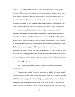 75
section. As a result the verbal scores were higher due to the inclusion of a judgment
response. The researcher modified the scores by discounting the judgment scores in an
effort to show a more true correlation between the two means of communication. As a
result, the differences between the verbal and the written section were not as vast as
previously concluded. In most cases the verbal still scored higher, but there were some
cases when the written was higher, and some more cases the two scores were the same.
Another reason for the verbal scores to be higher was due to the natural
interaction that happens between a teacher and a student. In some cases in this action
research, when administering the verbal section the researcher added verbal prompts to
aid the students into completing a full train of thought. This interaction was not possible
in the written section, and could be a contributing reason for why the scores are different.
In the end there is not enough of a difference to tell for sure which means of
communication enables students to give a better performance, or which is easier for them
to perform, and it is highly probable that students’ preferences for which communication
to use, or which one they are better at using, is as unique as their individual personalities.
Research Question #3
Which of the two stories (the verbal or written) will be more insightful and
interpretive?
The assumption was that if given the opportunity to verbally tell a story, instead
of writing one, the students would feel freer to elaborate due to the fact that they were not
inhibited by their writing skills. When looking solely on their interpretation skills, the
conclusion is that most students scored higher on the verbal section. In some cases the
written work was very short and concise, and given the opportunity to tell a story, really
 