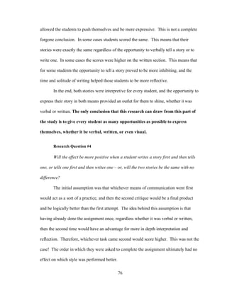 76
allowed the students to push themselves and be more expressive. This is not a complete
forgone conclusion. In some cases students scored the same. This means that their
stories were exactly the same regardless of the opportunity to verbally tell a story or to
write one. In some cases the scores were higher on the written section. This means that
for some students the opportunity to tell a story proved to be more inhibiting, and the
time and solitude of writing helped those students to be more reflective.
In the end, both stories were interpretive for every student, and the opportunity to
express their story in both means provided an outlet for them to shine, whether it was
verbal or written. The only conclusion that this research can draw from this part of
the study is to give every student as many opportunities as possible to express
themselves, whether it be verbal, written, or even visual.
Research Question #4
Will the effect be more positive when a student writes a story first and then tells
one, or tells one first and then writes one – or, will the two stories be the same with no
difference?
The initial assumption was that whichever means of communication went first
would act as a sort of a practice, and then the second critique would be a final product
and be logically better than the first attempt. The idea behind this assumption is that
having already done the assignment once, regardless whether it was verbal or written,
then the second time would have an advantage for more in depth interpretation and
reflection. Therefore, whichever task came second would score higher. This was not the
case! The order in which they were asked to complete the assignment ultimately had no
effect on which style was performed better.
 