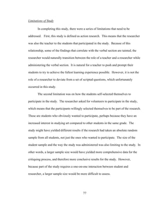 77
Limitations of Study
In completing this study, there were a series of limitations that need to be
addressed. First, this study is defined as action research. This means that the researcher
was also the teacher to the students that participated in the study. Because of this
relationship, some of the findings that correlate with the verbal section are tainted; the
researcher would naturally transition between the role of a teacher and a researcher while
administering the verbal section. It is natural for a teacher to push and prompt their
students to try to achieve the fullest learning experience possible. However, it is not the
role of a researcher to deviate from a set of scripted questions, which unfortunately
occurred in this study.
The second limitation was on how the students self-selected themselves to
participate in the study. The researcher asked for volunteers to participate in the study,
which means that the participants willingly selected themselves to be part of the research.
These are students who obviously wanted to participate, perhaps because they have an
increased interest in studying art compared to other students in the same grade. The
study might have yielded different results if the research had taken an absolute random
sample from all students, not just the ones who wanted to participate. The size of the
student sample and the way the study was administered was also limiting to the study. In
other words, a larger sample size would have yielded more comprehensive data for the
critiquing process, and therefore more conclusive results for the study. However,
because part of the study requires a one-on-one interaction between student and
researcher, a larger sample size would be more difficult to assess.
 