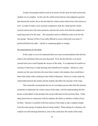 78
Finally, the prompts and the work of art need to be the same for both sections the
students are to complete. In this case the verbal section had an extra judgment question
that skewed the results, due to the fact that the written section did not have this section as
well. In order to make a more accurate comparison, both the verbal and the written
sections need to have the same questions, and also the works of art that the students are
analyzing need to be the same. The researcher used two different works of art for the
two groups. Because of this it was really difficult to assess which task was easier if
performed before the other – similar to comparing apples to oranges.
Recommendations for the Study
If this study is ever to be replicated there are some recommendations that directly
relate to the limitations that were just discussed. First, the fact that this is an action
research does not in itself impede the success of the study. It is important for teachers to
continue to find ways to make learning more beneficial for students. Moreover, since
teachers are the ones who have the most direct contact with students, they would know
better than others what is lacking in their field of education. However, in this study the
relationship between the teacher and the students did affect the outcome of the study.
This researcher recommends the use of a secondary person other than the primary
researcher to administer the verbal section of the study, with the understanding that this
person would adhere to the prompts that are provided and not deviate from them. If this
other person has no connection with the students, the desire to interfere to help will not
be there. Second, it would be in the best interest of the study to take a random sample
from the entire group of students that are being studied. When asking for volunteers, the
students are self-selecting themselves, and so this could skew the results of the study
 