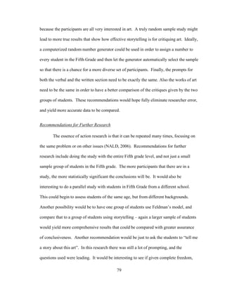 79
because the participants are all very interested in art. A truly random sample study might
lead to more true results that show how effective storytelling is for critiquing art. Ideally,
a computerized random number generator could be used in order to assign a number to
every student in the Fifth Grade and then let the generator automatically select the sample
so that there is a chance for a more diverse set of participants. Finally, the prompts for
both the verbal and the written section need to be exactly the same. Also the works of art
need to be the same in order to have a better comparison of the critiques given by the two
groups of students. These recommendations would hope fully eliminate researcher error,
and yield more accurate data to be compared.
Recommendations for Further Research
The essence of action research is that it can be repeated many times, focusing on
the same problem or on other issues (NALD, 2006). Recommendations for further
research include doing the study with the entire Fifth grade level, and not just a small
sample group of students in the Fifth grade. The more participants that there are in a
study, the more statistically significant the conclusions will be. It would also be
interesting to do a parallel study with students in Fifth Grade from a different school.
This could begin to assess students of the same age, but from different backgrounds.
Another possibility would be to have one group of students use Feldman’s model, and
compare that to a group of students using storytelling – again a larger sample of students
would yield more comprehensive results that could be compared with greater assurance
of conclusiveness. Another recommendation would be just to ask the students to “tell me
a story about this art”. In this research there was still a lot of prompting, and the
questions used were leading. It would be interesting to see if given complete freedom,
 