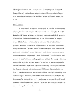 80
what they would come up with. Finally, it would be interesting to see what would
happen if the work of art used was even more abstract with no recognizable figures.
What stories would the students write when there are only the elements of art to lead
them?
Final Discussion
This research paper has discussed the practice of art education in the elementary
school systems visual arts program. It has focused on the use of Discipline Based Art
Education (DBAE), and recognized the importance of this structure in the development
of National and State Standards for teaching art. Art curriculums that are designed
around DBAE infuse an equal amount of art criticism, art history, art studio and
aesthetics. This study focused on the implementation of art criticism in an elementary
school art curriculum. One of the forms of art criticism that was a used as a means of
comparison was Feldman’s model. The structure of this form of criticism was used to
assess the relevance of storytelling as a means of art criticism. This study also set out to
compare the use of written and oral language in an art critique. The findings of this study
conclude that storytelling is a viable source of art criticism, but when compared to the
structure of Feldman’s model, some aspects are still lacking. This study also concluded
that there was not enough information to assess which means of communication was
better. The only conclusion that could be made is that the more opportunities we give our
students to express themselves, whether it be verbal, written, or visual, the better. The
importance of art criticism in how we view and interpret artworks and the world around
us, should lead to further research and inquiry into how to best formulate a critique with
an elementary aged student in mind.
 