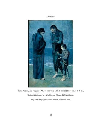 83
Appendix 4
Pablo Picasso, The Tragedy, 1903, oil on wood, 1.053 x .690 m (41 7/16 x 27 3/16 in.),
National Gallery of Art, Washington, Chester Dale Collection
http://www.nga.gov/feature/picasso/technique.shtm
 