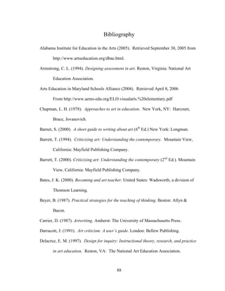 88
Bibliography
Alabama Institute for Education in the Arts (2005). Retrieved September 30, 2005 from
http://www.artseducation.org/dbae.html.
Armstrong, C. L. (1994). Designing assessment in art. Reston, Virginia: National Art
Education Association.
Arts Education in Maryland Schools Alliance (2004). Retrieved April 8, 2006
From http://www.aems-edu.org/ELO.visualarts.%20elementary.pdf
Chapman, L. H. (1978). Approaches to art in education. New York, NY: Harcourt,
Brace, Jovanovich.
Barnet, S. (2000). A short guide to writing about art (6th
Ed.) New York: Longman.
Barrett, T. (1994). Criticizing art: Understanding the contemporary. Mountain View,
California: Mayfield Publishing Company.
Barrett, T. (2000). Criticizing art: Understanding the contemporary (2nd
Ed.). Mountain
View, California: Mayfield Publishing Company.
Bates, J. K. (2000). Becoming and art teacher. United States: Wadsworth, a division of
Thomson Learning.
Beyer, B. (1987). Practical strategies for the teaching of thinking. Boston: Allyn &
Bacon.
Carrier, D. (1987). Artwriting. Amherst: The University of Massachusetts Press.
Darracott, J. (1991). Art criticism: A user’s guide. London: Bellew Publishing.
Delacruz, E. M. (1997). Design for inquiry: Instructional theory, research, and practice
in art education. Reston, VA: The National Art Education Association.
 