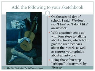 Add the following to your sketchbook
 On the second day of



The Old Guitarist, Pablo Picasso, 1903

school, I said. We don’t
say “I like” or “I don’t like”
an artwork.
 With a partner come up
with four steps to talking
about artwork, which both
give the user feedback
about their work, as well
as express your opinion
about an artwork.
 Using those four steps
“critique” this artwork by
Picasso.

 