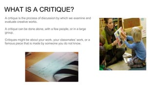 WHAT IS A CRITIQUE?
A critique is the process of discussion by which we examine and
evaluate creative works.
A critique ca...