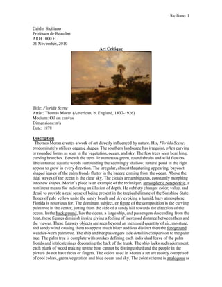 Caitlin Siciliano<br />Professor de Beaufort<br />ARH 1000 H<br />01 November, 2010<br />Art Critique<br />Title: Florida Scene<br />Artist: Thomas Moran (American, b. England, 1837-1926)<br />Medium: Oil on canvas <br />Dimensions: n/a<br />Date: 1878<br />Description<br /> Thomas Moran creates a work of art directly influenced by nature. His, Florida Scene, predominately utilizes organic shapes. The southern landscape has irregular, often curving or rounded forms as seen in the vegetation, ocean, and sky. The few trees seen bear long, curving branches. Beneath the trees lie numerous green, round shrubs and wild flowers. The untamed aquatic weeds surrounding the seemingly shallow, natural pond in the right appear to grow in every direction. The irregular, almost threatening appearing, bayonet shaped leaves of the palm fronds flutter in the breeze coming from the ocean. Above the tidal waves of the ocean is the clear sky. The clouds are ambiguous, constantly morphing into new shapes. Moran’s piece is an example of the technique, atmospheric perspective, a nonlinear means for indicating an illusion of depth. He subtlety changes color, value, and detail to provide a real sense of being present in the tropical climate of the Sunshine State. Tones of pale yellow unite the sandy beach and sky evoking a humid, hazy atmosphere Florida is notorious for. The dominant subject, or figure of the composition is the curving palm tree in the center, jutting from the side of a sandy hill towards the direction of the ocean. In the background, lies the ocean, a large ship, and passengers descending from the boat, these figures diminish in size giving a feeling of increased distance between them and the viewer. These faraway objects are seen beyond an increased quantity of air, moisture, and sandy wind causing them to appear much bluer and less distinct then the foreground weather-worn palm tree. The ship and her passengers lack detail in comparison to the palm tree. The palm tree is complete with strokes defining each individual leave of the palm fronds and intricate rings decorating the bark of the trunk. The ship lacks such adornment, each plank of wood making up the boat cannot be distinguished and the people in the picture do not have faces or fingers. The colors used in Moran’s art are mostly comprised of cool colors, green vegetation and blue ocean and sky. The color scheme is analogous as the piece includes variations in color between hues adjacent to one another on the color wheel, for example yellow-green, green, and blue-green. The clouds are neutral tinted a white, adding to the like-like quality of the work. The components in the background of Moran’s artwork lack the color intensity of the figures in front, there is less of a contrast between light and dark. Moran creates an implied illusion of motion in his, Florida Scene. The center palm tree alludes to be growing towards the water, the ocean. The figures leaving the boat are blurred seeming to be walking towards the viewer as they explore the foreign land. With no dock present, the boat appears to be bobbing along the rough ocean.<br />Analysis<br /> In, Florida Scene, there is a balance between unity and variety. The components such as the trees, ocean, and sky belong to one another. These natural elements combined embody nature, they form a harmonious whole. If Moran were to subtract the trees, ocean, or cloudy sky the piece would diminish in quality, the title would no longer be appropriate as these elements truly define the landscape of Florida. The placement of dark green, low-lying shrubs are repeated throughout, sprouting all the way from the left hand side to the right. Variety is displayed by the many diverse species of vegetation, there are palm trees, an oak tree, shrubs, weeds, and flowers in the piece. The people from the boat are uniquely individual, each walking their own path and wearing different outfits. <br />Moran creates asymmetrical balance in his art, the left and right sides are not the same. Various elements are balanced by size, shape, or placement to establish a visual equilibrium. On the left, there is much activity going on, there sails an old ship and her passengers are roaming around on shore. On the right of the piece is an enormous sand hill with palm trees planted atop it. The great size of this landscape feature is heavy and attention getting which helps to balance the smaller in size, interesting liveliness of the people on the left. Immediately, the primary focus of attention goes to the palm tree in the center, the focal point of the work. The tree is visually positioned as the tallest as well as has the most detail compared to other aspects in the work. The green treetop of the palm highly contrasts with the white clouds surrounding it. The clouds are an area of lesser interest, lacking intense color and detail, subordinate to the emphasis of the piece. There is a repetition of visual elements, round organic shapes appear throughout the work. The round, green shrubs and curving clouds are repeated, these repeated curves provide flow. The shrubs build a movement toward the ultimate peak in the right of the picture, atop the hill is repetition and rhythm, in the form of five erect palm trees.<br />Interpretation<br />Thomas Moran was born in England; however is regarded as one of America’s most important Hudson River School artists. His biggest competitors flourished from Hudson as well, they include Frederick Edwin Church and Martin Johnson Heade. Moran had a personal desire to explore and paint exotic, uncultivated places, he is renowned for his panoramic scenes of the American West. Moran embarked on his first journey to Florida in 1877, he visited Fort George Island which is located at the mouth of St. Johns River near Jacksonville. This trip was funded by Scribner’s Monthly magazine in order to promote tourism to the unknown southern state. Moran’s work illustrates the landscape of Florida, yet he might have romanticized the location based upon his bias of love for uncultivated nature and to attract transplants. In Moran’s, Florida Scene, there is a ship and people in the background. The ship is in process of letting off several people who appear to be grateful for standing on solid ground, they are conveyed joyfully strolling. The people depicted have dark brown skin and brightly colored clothes, perhaps they arrived from the nearby Caribbean Islands to seek jobs. The individuals featured likely convey workers returning to find employment at Fort George’s free labor orange grove. The orange grove had replaced the island’s pre-Civil War cotton and sugar-cane fields. The humans in the work help to convince those skeptical of visiting Fort George; the island is not desolate there are people, transportation, and work. The environmental reality of Florida is harsh and unforgiving. The climate in northern Florida can be more pleasant than the merciless humidity and heat in the south of the state. As revealed in the piece, Florida has sandy soil which is not the best for growing vegetable gardens in. However, during the winter the Sunshine State is paradise and draws crowds of people to its warm, tropical beaches. During 1877, many inhabitants of Florida were misfits, for example criminals fleeing from the north, foreigners arriving for work, or the few trying to prosper in the rough frontier. As a result, a major religious practice or firm cultural values were not established; the residents were too scarce and diverse. <br />Evaluation <br />Thomas Moran’s work has value, it epitomizes the natural landscape one would discover in Florida. Moran’s art is worth considering because it captures the unique features of the hazy atmosphere. Unlike his contemporaries, Moran, has the ability to depict the notorious climate; he communicates the raw essence of the humidity found on the beach. I am convinced when viewing this work of art that I am squinting and sweating from the sun while watching people come ashore. Personally, I value this skillfully crafted, extraordinary piece because it triggers memories in me. Being raised in Florida all my life I have come to appreciate the gorgeous landscape that surrounds me. The piece exudes the feeling of being lost in a tropical, exotic oasis. Moran’s, Florida Scene, has value nationally. Originally sent to foster tourism in Florida, Moran created a masterpiece which highlights nature in all her shining glory. He succeeds in catching a moment of historic permanence during a time when America was rapidly changing. His work envisions the ideal, rural locations a young America was known for. Moran can be regarded for uncovering the natural beauty America, especially Florida, has to offer. Thomas Moran was acclaimed for his expertise in bringing to life idyllic places, manifesting almost an escape as one would gaze into his works and feel as though they were there.<br />