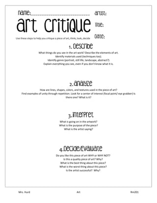 Mrs. Hurd Art Rm201
What things do you see in the art work? Describe the elements of art.
Identify materials used (techniques too).
Identify genre (portrait, still life, landscape, abstract?)
Explain everything you see, even if you don’t know what it is.
How are lines, shapes, colors, and textures used in the piece of art?
Find examples of unity through repetition. Look for a center of interest (focal point/ eye grabber) Is
there one? What is it?
What is going on in the artwork?
What is the purpose of the piece?
What is the artist saying?
Do you like this piece of art-WHY or WHY NOT?
Is this a quality piece of art? Why?
What is the best thing about this piece?
What is the worst thing about this piece?
Is the artist successful? Why?
Art Critique
Artist:
Title:
Date:
Name:___________________________
Use these steps to help you critique a piece of art, think, look, decide
1. Describe
2.Analyze
3.Interpret
4.Decide/Evaluate
 