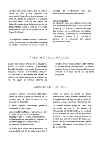 La teoría del capital humano fue en parte la       igualdad de oportunidades sino             que
cauda de esto y del desarrollo del                 legitimizan las desigualdades sociales.
espectacular desarrollo de la educación en los
años 60, donde se presentaba al proceso
educativo como una de las claves del               Dimensión política
                                                   La educación es un bien público fundamental,
desarrollo económico y de la reducción de las
                                                   que debe tener relación con la vida pública en
desigualdades sociales, tanto de los países
                                                   general y con el Estado mediante las leyes
desarrollados como de los países en vía de
                                                   que la rigen en ese momento. Los Estados
desarrollo (Oroval).
                                                   han asumido el principio de escolarización
                                                   obligatoria y gratuita y la consolidación
La perspectiva marxista criticará la teoría del    general de la educación del sistema
capital humano, pues para ésta la educación y      educacional nacional.
los centros educativos no hacen posible la




                          ÁMBITOS DE LA EDUCACIÓN

Existen tres tipos de ámbitos en la educación:       estudios. Para finalizar, la educación informal
formal, no, formal e informal. Le educación          es aquella que se fundamenta en los ámbitos
formal esta relacionada con los ámbitos de las       sociales debido a que es la educación que se
escuelas, institutos, universidades, módulos.        adquiere a lo largo de la vida de forma
Sin embargo la educación no formal se                progresiva.
refiere a los cursos, academias, e instituciones
que no siguen un currículo concreto de


                              AGENTES EDUCADORES

Llamamos agentes educadores todo factor            familia es donde se sienta las bases
capaz de influir y producir cambios en la          formativas en cuanto a valores, la introducción
persona que se está formando y que                 al conocimiento de las normas y conductas
potencian su desarrollo.                           sociales, usos y costumbres y tradiciones, etc.
A estos agentes educadores            podemos      La escuela también juega un papel muy
clasificarlos en dos grupos:                       importante ya que en la escuela se
                                                   homogeniza el conocimiento y la conducta
Los educadores clásicos, representados por
la familia y la escuela. Estos agentes             social. Además es cierto que el rendimiento
educadores son esenciales, están presentes         académico de los niños depende del tipo de
en la educación de todo individuo y ejercen un     modelo que adquieran fuera del hogar, por
importante papel en la formación de la             ello se dice que la escuela actúa como agente
personalidad de cada persona.                      educativo y el maestro como modelo de vida
                                                   de sus alumnos.
La familia es el primer agente educativo que
toda persona vive en su etapa inicial. En la
 