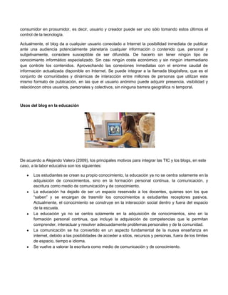 consumidor en prosumidor, es decir, usuario y creador puede ser uno sólo tomando estos últimos el
control de la tecnología.

Actualmente, el blog da a cualquier usuario conectado a Internet la posibilidad inmediata de publicar
ante una audiencia potencialmente planetaria cualquier información o contenido que, personal y
subjetivamente, considere susceptible de ser difundida. De hacerlo sin tener ningún tipo de
conocimiento informático especializado. Sin casi ningún coste económico y sin ningún intermediario
que controle los contenidos. Aprovechando las conexiones inmediatas con el enorme caudal de
información actualizada disponible en Internet. Se puede integrar a la llamada blogósfera, que es el
conjunto de comunidades y dinámicas de interacción entre millones de personas que utilizan este
mismo formato de publicación, en las que el usuario anónimo puede adquirir presencia, visibilidad y
relacióncon otros usuarios, personales y colectivos, sin ninguna barrera geográfica ni temporal.



Usos del blog en la educación




De acuerdo a Alejando Valero (2009), los principales motivos para integrar las TIC y los blogs, en este
caso, a la labor educativa son los siguientes:

       Los estudiantes se crean su propio conocimiento, la educación ya no se centra solamente en la
       adquisición de conocimientos, sino en la formación personal continua, la comunicación, y
       escritura como medio de comunicación y de conocimiento.
       La educación ha dejado de ser un espacio reservado a los docentes, quienes son los que
       “saben” y se encargan de trasmitir los conocimientos a estudiantes receptores pasivos.
       Actualmente, el conocimiento se construye en la interacción social dentro y fuera del espacio
       de la escuela.
       La educación ya no se centra solamente en la adquisición de conocimientos, sino en la
       formación personal continua, que incluye la adquisición de competencias que le permitan
       comprender, interactuar y resolver adecuadamente problemas personales y de la comunidad.
       La comunicación se ha convertido en un aspecto fundamental de la nueva enseñanza en
       internet, debido a las posibilidades de acceder a sitios, recursos y personas, fuera de los límites
       de espacio, tiempo e idioma.
       Se vuelve a valorar la escritura como medio de comunicación y de conocimiento.
 