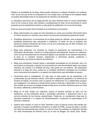 Debido a la versatilidad de los blogs, éstos pueden utilizarse en cualquier disciplina y en cualquier
nivel. Es por eso que se les ha comparado con una navaja suiza. Los blogs se han utilizado desde
los grados elementales hasta en los programas de maestría y de doctorado.

La naturaleza asincrónica de los blogs permite que sean efectivos tanto en cursos presenciales
como en los cursos en línea, sean híbridos o completamente en línea. Se ha encontrado en varios
proyectos que los estudiantes muestran un alto grado de satisfacción con el uso de los blogs.

Entre los usos que pueden tener los blogs en la enseñanza se encuentran:

   Blogs institucionales, los cuales son sólo educativos en cuanto que muestran información sobre
   un centro educativo en concreto, pero carecen de funciones educadoras propiamente dichas.

   Portafolios electrónicos. La herramienta de los blogs puede ser utilizada para el desarrollo de
   portafolios electrónicos para estudiantes y profesores. El hecho de que el portafolio sea
   electrónico facilita el desarrollo del mismo y le da una continuidad que es difícil mantener con
   los portafolios impresos o físicos.

   Blogs para profesores. Los docentes se muestra la experiencia, los conocimientos y la
   información del educador, cuando es un blog particular del profesional. Cuando son colectivos,
   como los que frecuentemente se encuentran ligados a los portales de los sistemas educativos,
   la base es el compartir recursos, experiencias e información general, académica y
   administrativa, que ayuda al colectivo de miembros.

   Blogs para estudiantes. Incluyen tareas y actividades aconsejadas por los docentes, pero a la
   vez implican la búsqueda y creación de conocimiento por arte del estudiante según sus propios
   intereses. De acuerdo a la finalidad del blog, este puede ser una bitácora del desempeño
   personal a lo largo del curso, puede ser un portafolio electrónico encargado por el profesor
   como instrumento de evaluación o un espacio de colaboración para actividades en equipo.

   Herramienta para la investigación. En este caso, el blog puede ser de estudiantes o de
   profesionales que por diversos motivos, entre ellos la separación geográfica y la diferencia de
   horarios de trabajo, les permite crear un espacio de colaboración en un determinado proyecto
   de investigación. Los asesores o tutores tienen acceso a este sitio y desarrollan en él su tarea.
   Otro posible uso es que el investigar emplee el blog como un archivo electrónico para sus notas
   de campo, reflexiones y observaciones.

   Blogs en el aula. Suelen ser colectivos, porque el docente participa en ellos con los
   estudiantes, ya sea publicando tareas y actividades educativas, o elaborando junto a sus
   alumnos artículos de las mismas características. Puede ser un complemento ideal para la
   educación presencial o un espacio de retroalimentación y evaluación de aprendizajes en la
   educción a distancia.

   Sistema para manejar un curso en línea. Aprender a usar un blog es mucho más sencillo que
   aprender a manejar una plataforma educativa y un editor de HTML, aunque los blogs n cuentan
   con todas las herramientas para ofrecer un curso en línea. Sin embargo, la integración del blog
   con otras herramientas de Internet (como es el caso de Blogger con Gmail, Docs, Books,
 